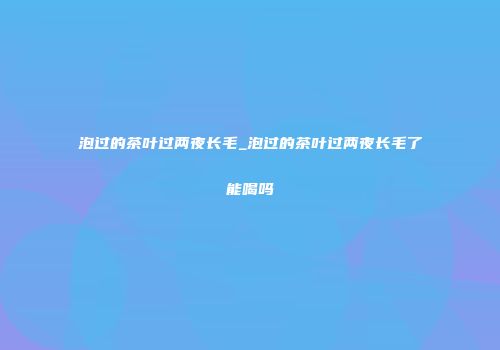 泡过的茶叶过两夜长毛_泡过的茶叶过两夜长毛了能喝吗
