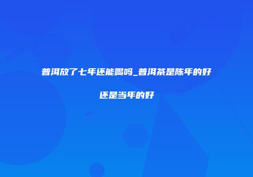 普洱放了七年还能喝吗_普洱茶是陈年的好还是当年的好