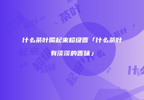 什么茶叶喝起来超级香「什么茶叶有淡淡的香味」