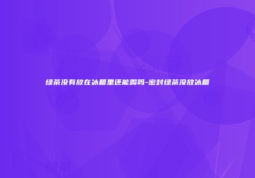 绿茶没有放在冰箱里还能喝吗-密封绿茶没放冰箱