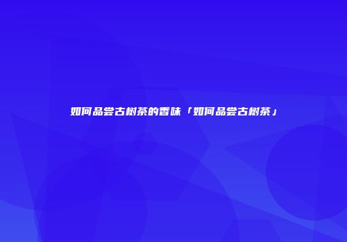 如何品尝古树茶的香味「如何品尝古树茶」