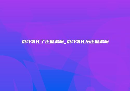 茶叶氧化了还能喝吗_茶叶氧化后还能喝吗