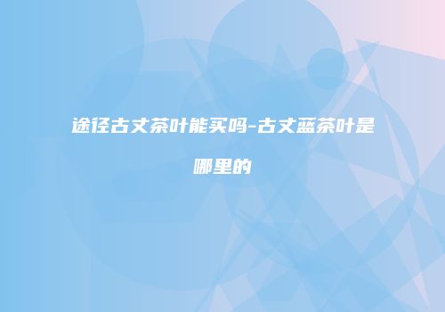 途径古丈茶叶能买吗-古丈蓝茶叶是哪里的