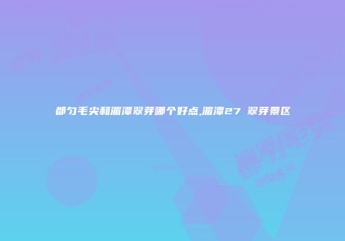 都匀毛尖和湄潭翠芽哪个好点,湄潭27℃翠芽景区