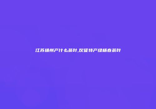 江苏扬州产什么茶叶,仪征特产绿杨春茶叶