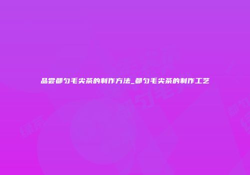 品尝都匀毛尖茶的制作方法_都匀毛尖茶的制作工艺