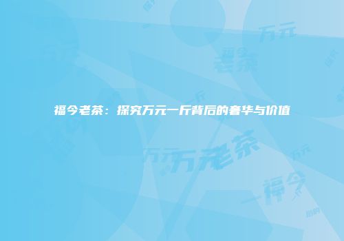 福今老茶：探究万元一斤背后的奢华与价值