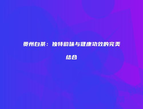 贵州白茶：独特韵味与健康功效的完美结合