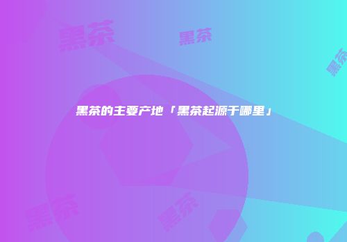 黑茶的主要产地「黑茶起源于哪里」