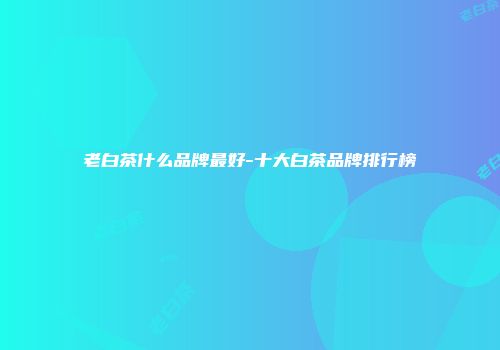 老白茶什么品牌最好-十大白茶品牌排行榜