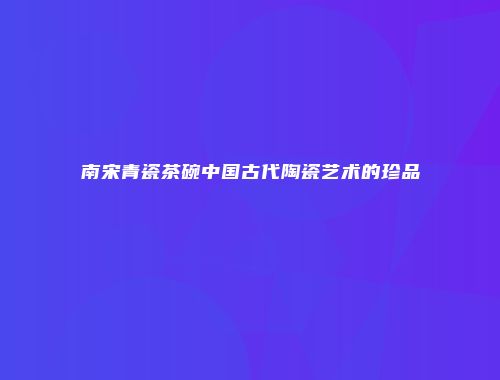 南宋青瓷茶碗中国古代陶瓷艺术的珍品
