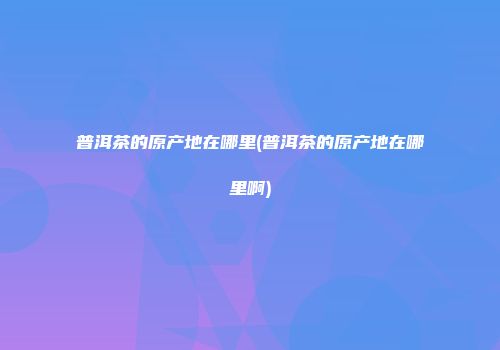普洱茶的原产地在哪里(普洱茶的原产地在哪里啊)