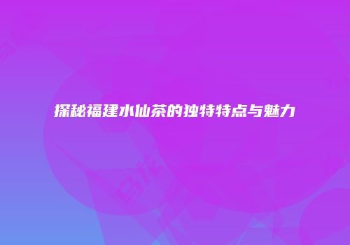 探秘福建水仙茶的独特特点与魅力