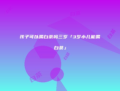 孩子可以喝白茶吗三岁「3岁小儿能喝白茶」