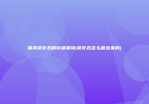 普洱茶化石的价格查询(茶化石怎么做出来的)