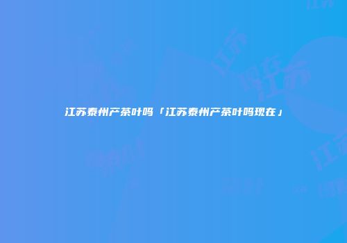江苏泰州产茶叶吗「江苏泰州产茶叶吗现在」