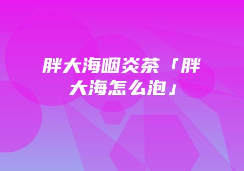 胖大海咽炎茶「胖大海怎么泡」