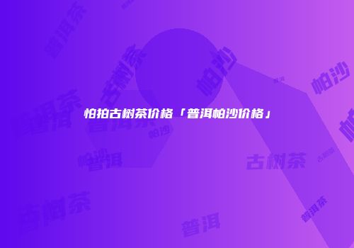 怕拍古树茶价格「普洱帕沙价格」