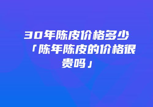 30年陈皮价格多少「陈年陈皮的价格很贵吗」