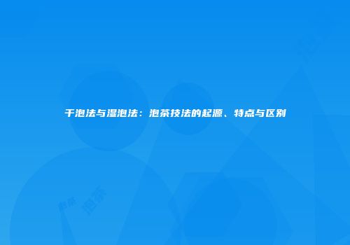 干泡法与湿泡法：泡茶技法的起源、特点与区别