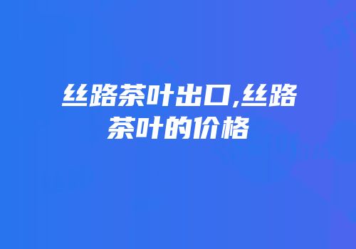 丝路茶叶出口,丝路茶叶的价格