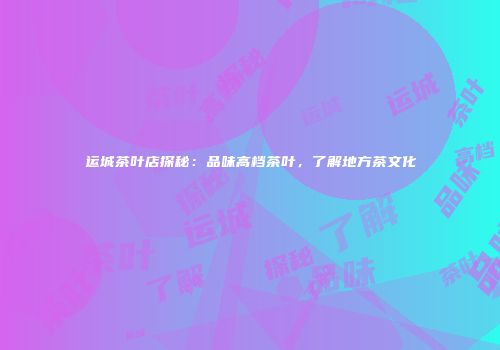 运城茶叶店探秘：品味高档茶叶，了解地方茶文化
