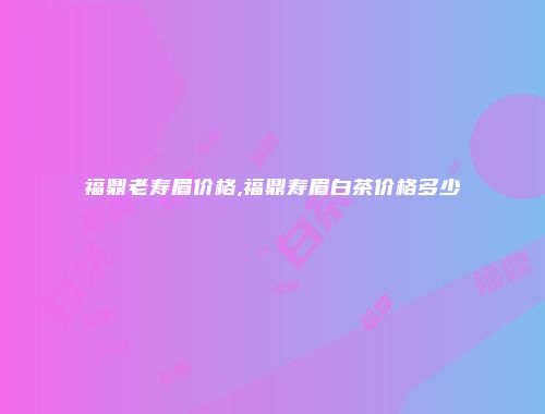 福鼎老寿眉价格,福鼎寿眉白茶价格多少