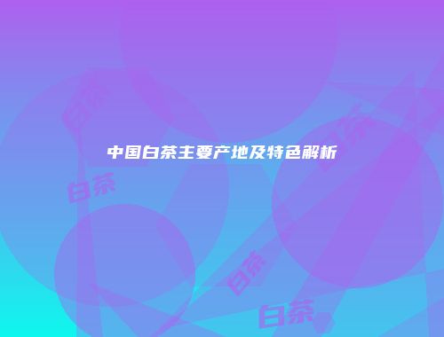 中国白茶主要产地及特色解析