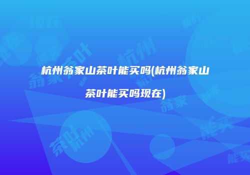 杭州翁家山茶叶能买吗(杭州翁家山茶叶能买吗现在)
