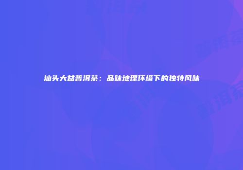 汕头大益普洱茶：品味地理环境下的独特风味