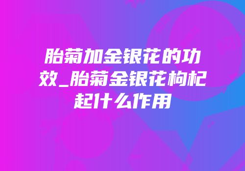胎菊加金银花的功效_胎菊金银花枸杞起什么作用
