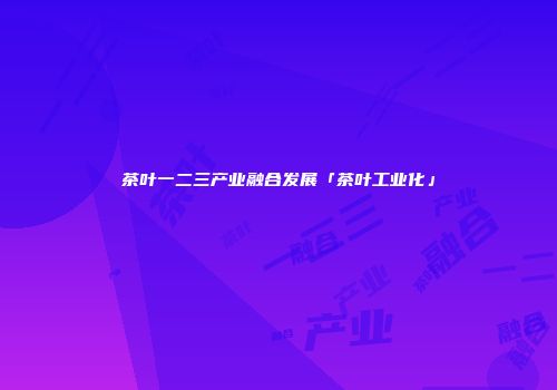 茶叶一二三产业融合发展「茶叶工业化」