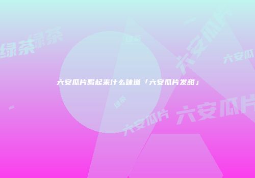 六安瓜片喝起来什么味道「六安瓜片发甜」