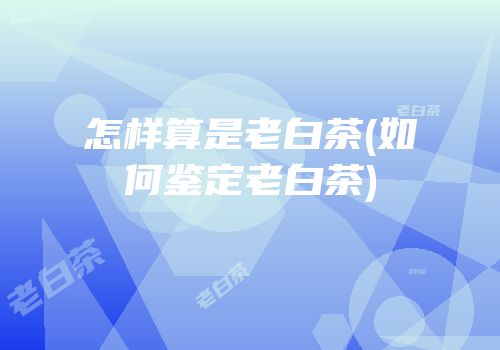 怎样算是老白茶(如何鉴定老白茶)