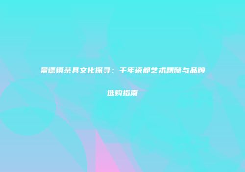 景德镇茶具文化探寻：千年瓷都艺术精髓与品牌选购指南