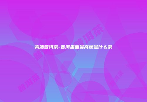 高端普洱茶-普洱里面最高端是什么茶