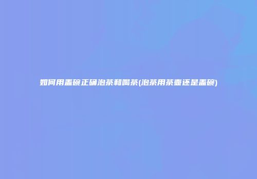 如何用盖碗正确泡茶和喝茶(泡茶用茶壶还是盖碗)