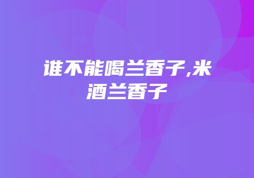 谁不能喝兰香子,米酒兰香子