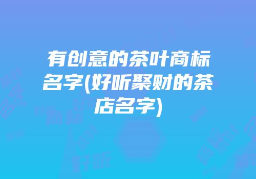 有创意的茶叶商标名字(好听聚财的茶店名字)