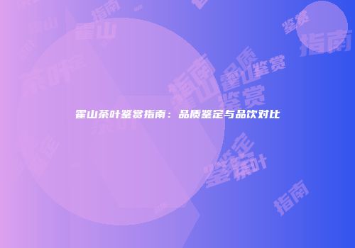 霍山茶叶鉴赏指南：品质鉴定与品饮对比
