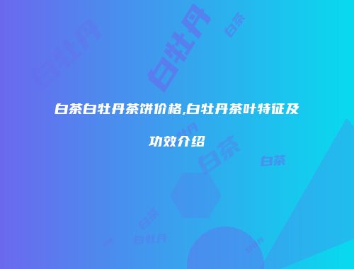 白茶白牡丹茶饼价格,白牡丹茶叶特征及功效介绍