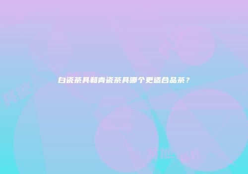 白瓷茶具和青瓷茶具哪个更适合品茶？