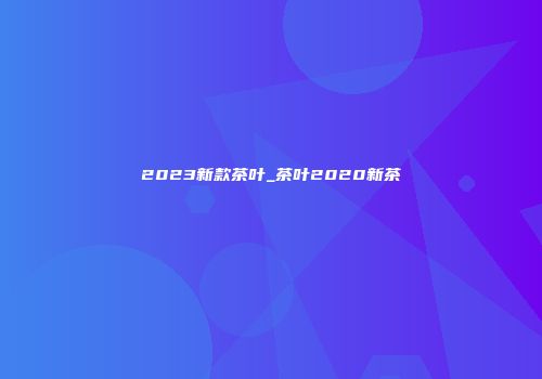 2023新款茶叶_茶叶2020新茶