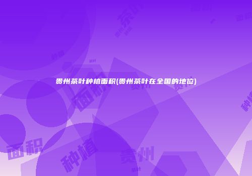 贵州茶叶种植面积(贵州茶叶在全国的地位)