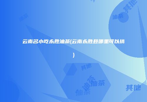 云南名小吃永胜油茶(云南永胜县哪里可以搞)