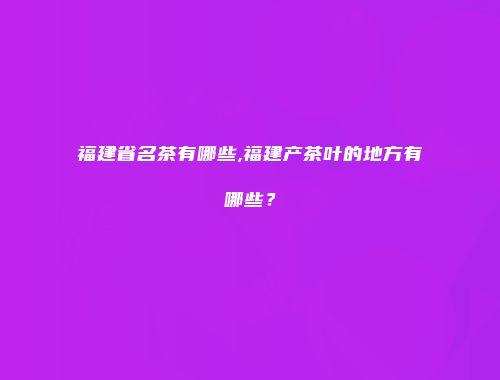 福建省名茶有哪些,福建产茶叶的地方有哪些？