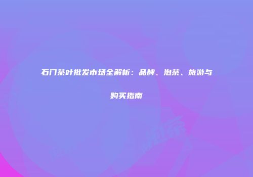石门茶叶批发市场全解析：品牌、泡茶、旅游与购买指南