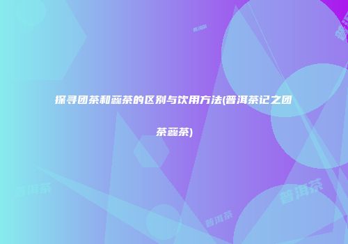 探寻团茶和蕊茶的区别与饮用方法(普洱茶记之团茶蕊茶)