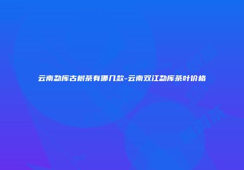 云南勐库古树茶有哪几款-云南双江勐库茶叶价格