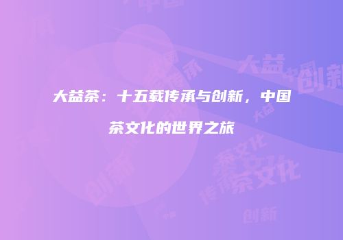 大益茶：十五载传承与创新，中国茶文化的世界之旅